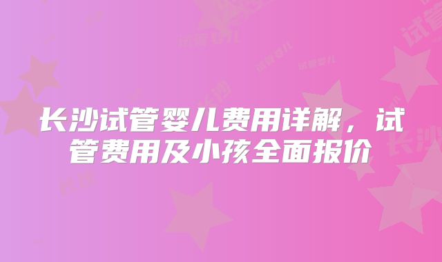 长沙试管婴儿费用详解，试管费用及小孩全面报价