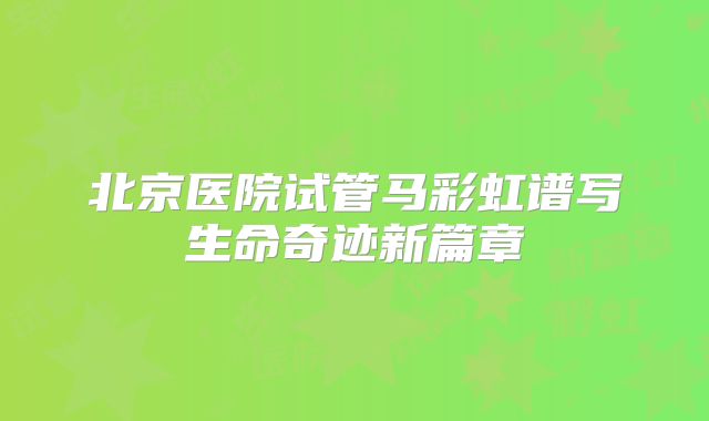 北京医院试管马彩虹谱写生命奇迹新篇章
