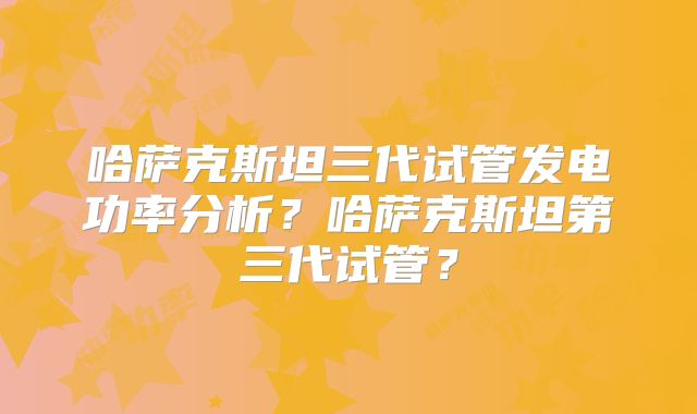 哈萨克斯坦三代试管发电功率分析？哈萨克斯坦第三代试管？