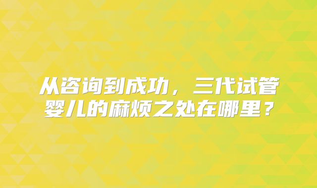 从咨询到成功，三代试管婴儿的麻烦之处在哪里？