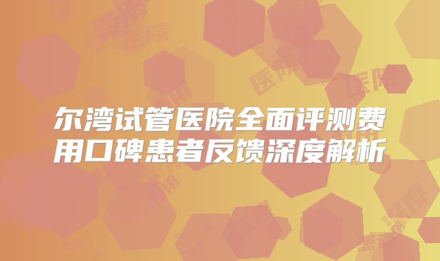 尔湾试管医院全面评测费用口碑患者反馈深度解析