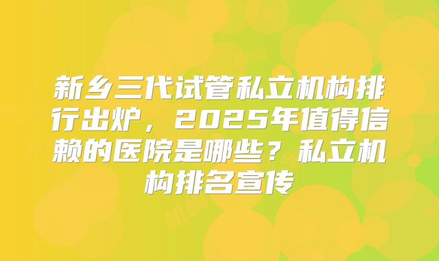 新乡三代试管私立机构排行出炉,2025年值得信赖的医院是哪些?私立机构排名宣传