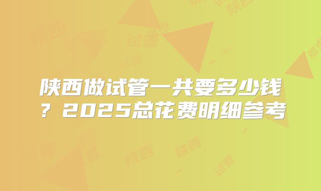 陕西做试管一共要多少钱？2025总花费明细参考
