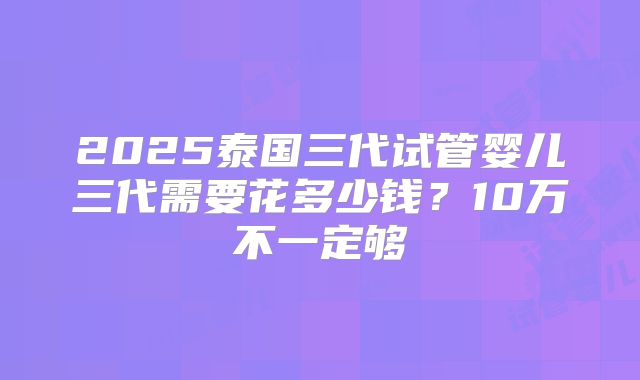 2025泰国三代试管婴儿三代需要花多少钱?10万不一定够