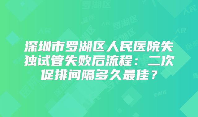 深圳市罗湖区人民医院失独试管失败后流程:二次促排间隔多久最佳?