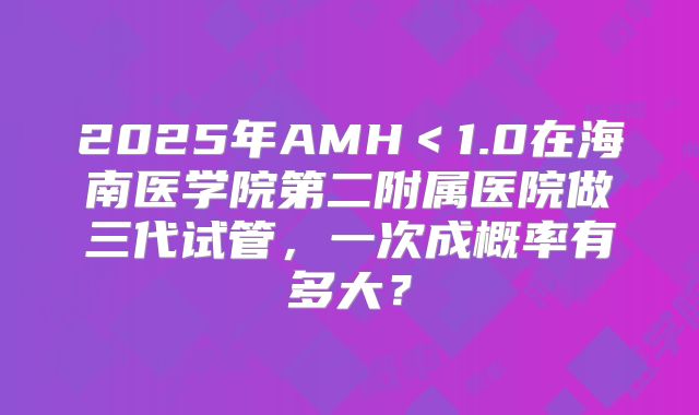 2025年AMH<1.0在海南医学院第二附属医院做三代试管,一次成概率有多大?