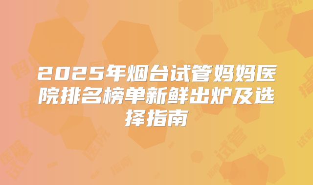 2025年烟台试管妈妈医院排名榜单新鲜出炉及选择指南