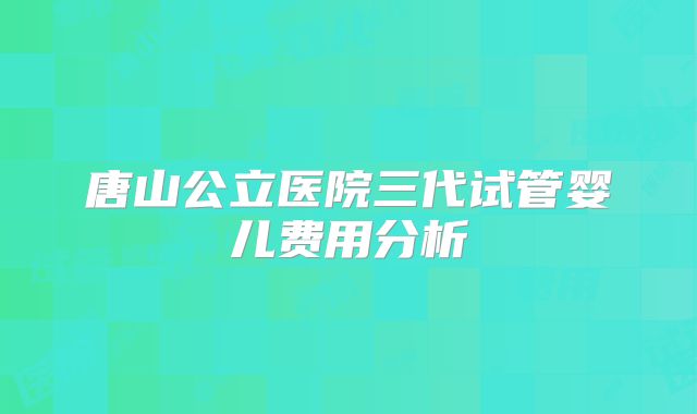 唐山公立医院三代试管婴儿费用分析