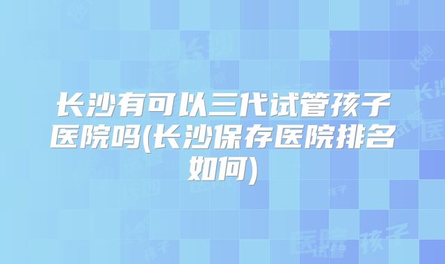 长沙有可以三代试管孩子医院吗(长沙保存医院排名如何)