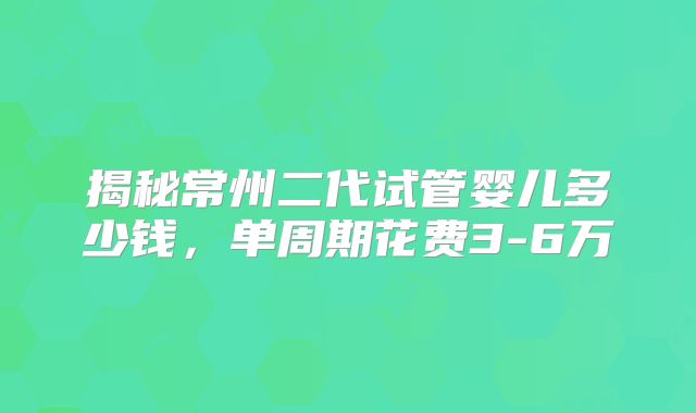 揭秘常州二代试管婴儿多少钱，单周期花费3-6万