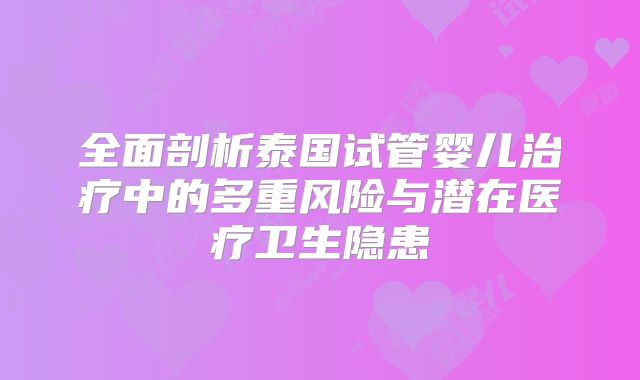 全面剖析泰国试管婴儿治疗中的多重风险与潜在医疗卫生隐患