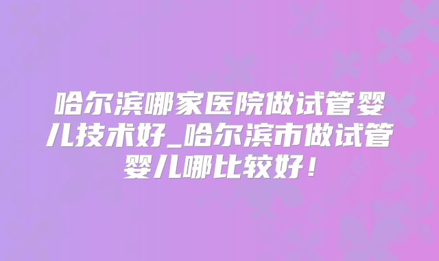 哈尔滨哪家医院做试管婴儿技术好_哈尔滨市做试管婴儿哪比较好！