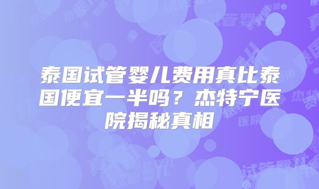 泰国试管婴儿费用真比泰国便宜一半吗?杰特宁医院揭秘真相