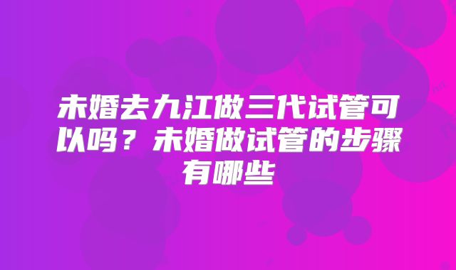 未婚去九江做三代试管可以吗?未婚做试管的步骤有哪些