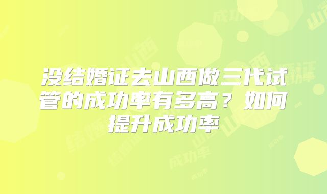 没结婚证去山西做三代试管的成功率有多高?如何提升成功率