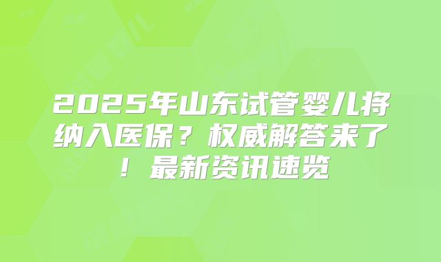 2025年山东试管婴儿将纳入医保?权威解答来了!最新资讯速览