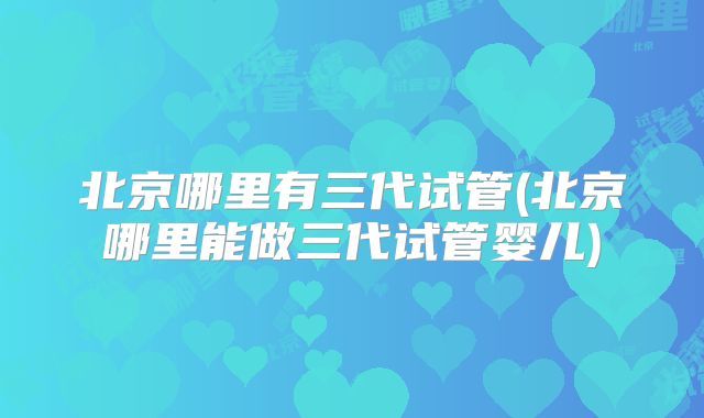 北京哪里有三代试管(北京哪里能做三代试管婴儿)
