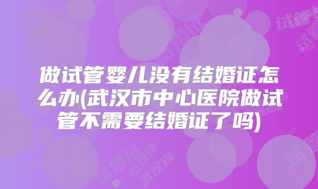 做试管婴儿没有结婚证怎么办(武汉市中心医院做试管不需要结婚证了吗)
