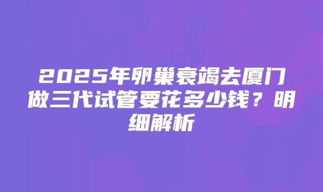 2025年卵巢衰竭去厦门做三代试管要花多少钱?明细解析