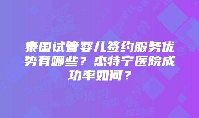 泰国试管婴儿签约服务优势有哪些?杰特宁医院成功率如何?