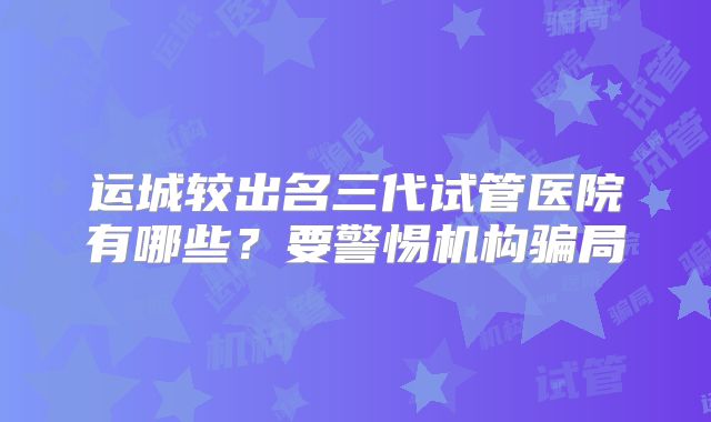运城较出名三代试管医院有哪些？要警惕机构骗局