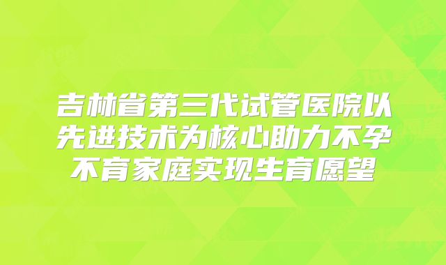 吉林省第三代试管医院以先进技术为核心助力不孕不育家庭实现生育愿望
