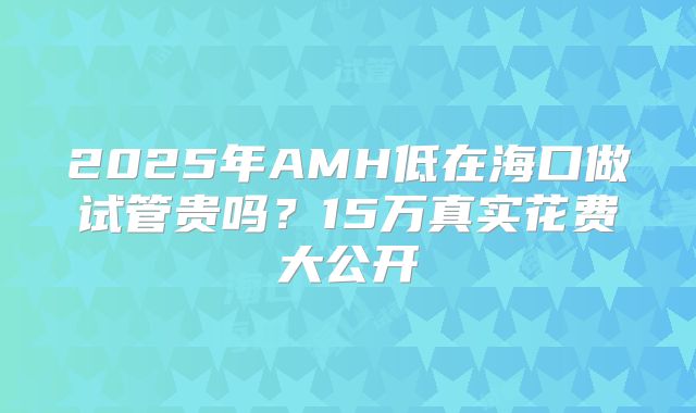 2025年AMH低在海口做试管贵吗?15万真实花费大公开