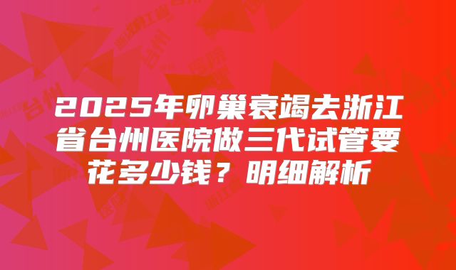 2025年卵巢衰竭去浙江省台州医院做三代试管要花多少钱?明细解析