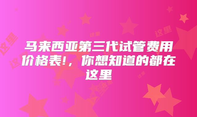 马来西亚第三代试管费用价格表!，你想知道的都在这里