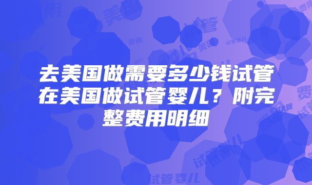 去美国做需要多少钱试管在美国做试管婴儿?附完整费用明细