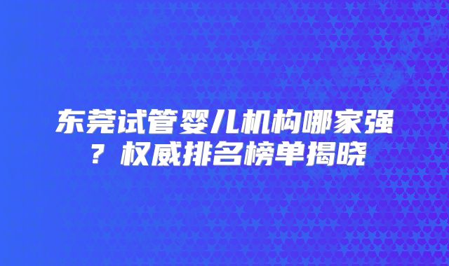 东莞试管婴儿机构哪家强?权威排名榜单揭晓