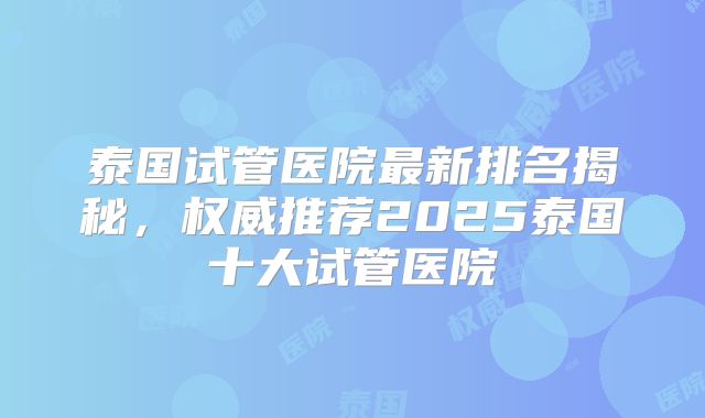泰国试管医院最新排名揭秘，权威推荐2025泰国十大试管医院