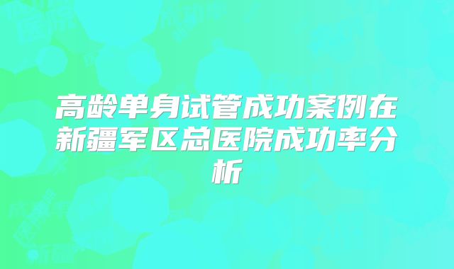 高龄单身试管成功案例在新疆军区总医院成功率分析
