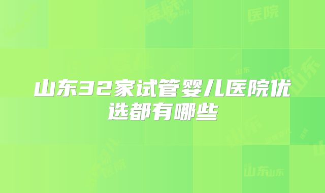 山东32家试管婴儿医院优选都有哪些