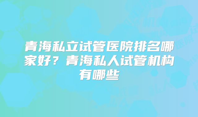 青海私立试管医院排名哪家好?青海私人试管机构有哪些