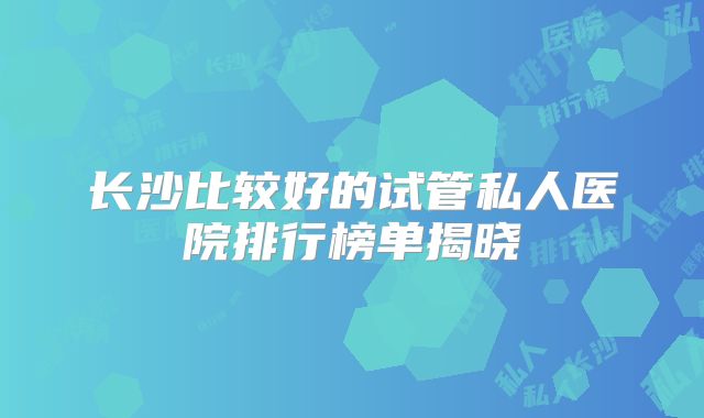 长沙比较好的试管私人医院排行榜单揭晓