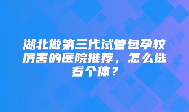 湖北做第三代试管包孕较厉害的医院推荐，怎么选看个体？