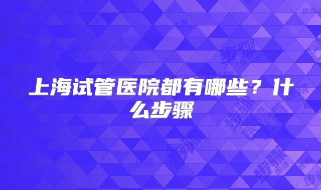 上海试管医院都有哪些?什么步骤