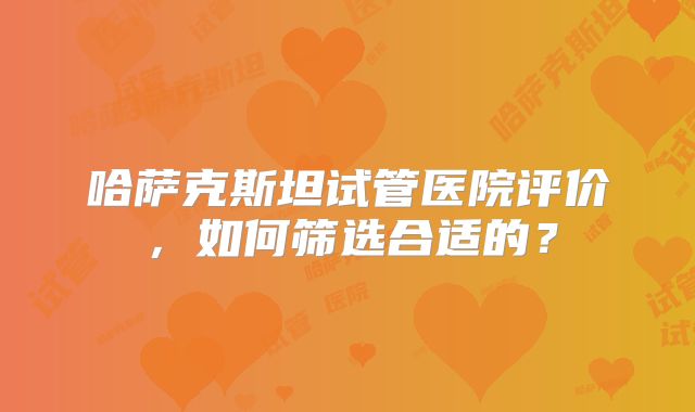 哈萨克斯坦试管医院评价,如何筛选合适的?