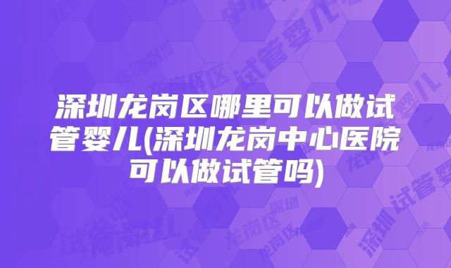 深圳龙岗区哪里可以做试管婴儿(深圳龙岗中心医院可以做试管吗)