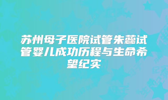 苏州母子医院试管朱蕊试管婴儿成功历程与生命希望纪实