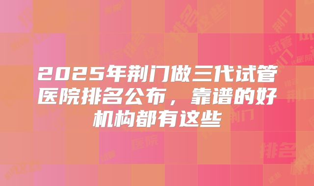 2025年荆门做三代试管医院排名公布,靠谱的好机构都有这些