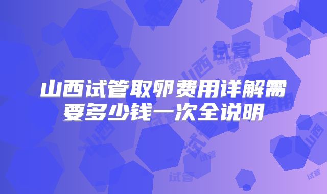 山西试管取卵费用详解需要多少钱一次全说明