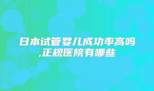 日本试管婴儿成功率高吗,正规医院有哪些