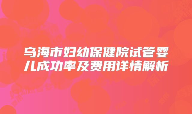 乌海市妇幼保健院试管婴儿成功率及费用详情解析