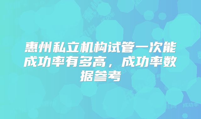 惠州私立机构试管一次能成功率有多高,成功率数据参考