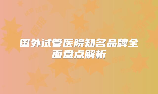 国外试管医院知名品牌全面盘点解析