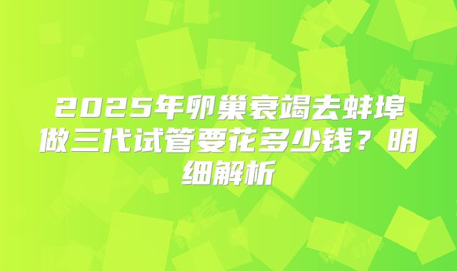 2025年卵巢衰竭去蚌埠做三代试管要花多少钱？明细解析