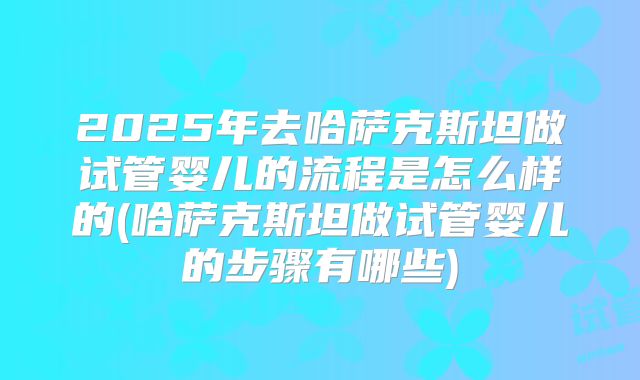 2025年去哈萨克斯坦做试管婴儿的流程是怎么样的(哈萨克斯坦做试管婴儿的步骤有哪些)