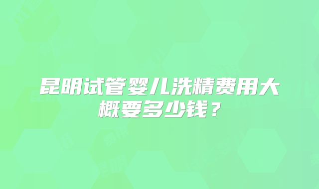 昆明试管婴儿洗精费用大概要多少钱?